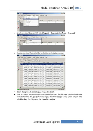 Modul Pelatihan ArcGIS 10 2015
Membuat Data Spasial V . 27
 Untuk download data dan GPS pilih Waypoint ->Download atau Track ->Download
 Apabila download Track tela h berhasil dialog berikut akan muncul:
 Dalam dialog ini data bisa dihapus, dicopy atau diedit.
 DNR GPS dapat bisa meingimpor atau menyimpan data dan berbagai format diantaranya
format shapefile, dbf, gpx (GPSinterchange), atau kml (Google Earth). Untuk simpan data
pilih File - Save To - FiIe... atau File - Save To – ArcMap
 