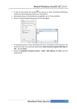 Modul Pelatihan ArcGIS 10 2015
Membuat Data Spasial V . 2
 Di Add XY Data Dialog, klik tombol dan browse ke Folder PELATIHAN ARCGISData
Latihan dan klik dua kali pada Toponimi.xls. Pilih Sheet1$.
 Memastikan bahwa di X Field ditentukan LongWGS84 dan di Y Field LatWGS84.
 Biarkan Z Field kosong (kita tidak punya informasi ketinggian)
 Di Coordinate System of Input Coordinates kita harus menentukan Sistem Koordinat Titik
kita di Excel Tabel. Karna Koordinat adalah dalam Sistem Koordinat Geografis WGS 1984 klik
Edit... dan pilih Select....
 Browse ke Geographic Coordinate Systems - World - WGS 1984.prj. Klik Add untuk pilih
projection file.
 