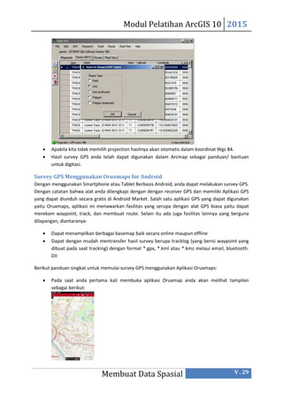 Modul Pelatihan ArcGIS 10 2015
Membuat Data Spasial V . 29
 Apabila kita tidak memilih projection hasilnya akan otomatis dalam koordinat Wgs 84.
 Hasil survey GPS anda telah dapat digunakan dalam Arcmap sebagai panduan/ bantuan
untuk digitasi.
Survey GPS Menggunakan Oruxmaps for Android
Dengan menggunakan Smartphone atau Tablet Berbasis Android, anda dapat melakukan survey GPS.
Dengan catatan bahwa alat anda dilengkapi dengan dengan receiver GPS dan memiliki Aplikasi GPS
yang dapat diunduh secara gratis di Android Market. Salah satu aplikasi GPS yang dapat digunakan
yaitu Oruxmaps, aplikasi ini menawarkan fasilitas yang serupa dengan alat GPS biasa yaitu dapat
merekam waypoint, track, dan membuat route. Selain itu ada juga fasilitas lainnya yang berguna
dilapangan, diantaranya:
 Dapat menampilkan berbagai basemap baik secara online maupun offline
 Dapat dengan mudah mentransfer hasil survey berupa tracklog (yang berisi waypoint yang
dibuat pada saat tracking) dengan format *.gpx, *.kml atau *.kmz melaui email, bluetooth.
DII
Berikut panduan singkat untuk memulai survey GPS menggunakan Aplikasi Oruxmaps:
 Pada saat anda pertama kali membuka aplikasi Oruxmap anda akan melihat tampilan
sebagai berikut:
 