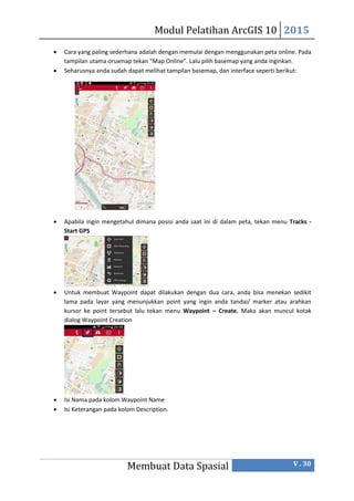 Modul Pelatihan ArcGIS 10 2015
Membuat Data Spasial V . 30
 Cara yang paling sederhana adalah dengan memulai dengan menggunakan peta online. Pada
tampilan utama oruxmap tekan “Map Online”. Lalu pilih basemap yang anda inginkan.
 Seharusnya anda sudah dapat melihat tampilan basemap, dan interface seperti berikut:
 Apabila ingin mengetahul dimana posisi anda saat ini di dalam peta, tekan menu Tracks -
Start GPS
 Untuk membuat Waypoint dapat dilakukan dengan dua cara, anda bisa menekan sedikit
lama pada layar yang menunjukkan point yang ingin anda tandai/ marker atau arahkan
kursor ke point tersebut lalu tekan menu Waypoint – Create. Maka akan muncul kotak
dialog Waypoint Creation
 Isi Nama pada kolom Waypoint Name
 Isi Keterangan pada kolom Description.
 