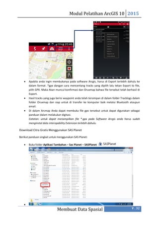 Modul Pelatihan ArcGIS 10 2015
Membuat Data Spasial V . 32
 Apabila anda ingin membukanya pada software Arcgis, harus di Export terlebih dahulu ke
dalam format .*gpx dangan cara mencentang tracks yang dipilih lalu tekan Export to file,
pilih GPX. Maka Akan muncul konfirmasi dan Oruxmap bahwa file tersebut telah berhasil di
Export.
 Hasil tracks yang juga berisi waypoint anda telah tersimpan di dalam folder Tracklogs dalam
folder Oruxmap dan siap untuk di transfer ke komputer baik melalui Bluetooth ataupun
email.
 Di dalam Arcmap Anda dapat membuka file gpx tersebut untuk dapat digunakan sebagai
panduan dalam melakukan digitasi.
Catatan: untuk dapat menampilkan file *.gpx pada Software Arcgis anda harus sudah
menginstal data interopability Extension terlebih dahulu.
Download Citra Gratis Menggunakan SAS Planet
Berikut panduan singkat untuk menggunakan SAS Planet:
 Buka folder Aplikasi Tambahan – Sas Planet – SASPlanet

 