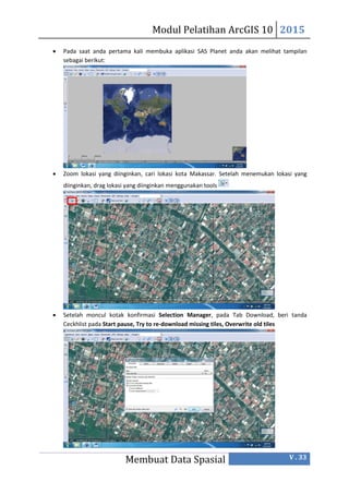 Modul Pelatihan ArcGIS 10 2015
Membuat Data Spasial V . 33
 Pada saat anda pertama kali membuka aplikasi SAS Planet anda akan melihat tampilan
sebagai berikut:
 Zoom lokasi yang diinginkan, cari lokasi kota Makassar. Setelah menemukan lokasi yang
diinginkan, drag lokasi yang diinginkan menggunakan tools
 Setelah moncul kotak konfirmasi Selection Manager, pada Tab Download, beri tanda
Ceckhlist pada Start pause, Try to re-download missing tiles, Overwrite old tiles
 