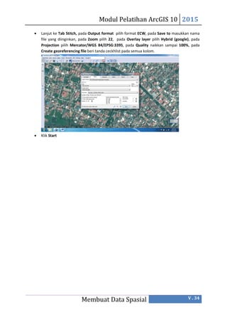 Modul Pelatihan ArcGIS 10 2015
Membuat Data Spasial V . 34
 Lanjut ke Tab Stitch, pada Output format pilih format ECW, pada Save to masukkan nama
file yang diinginkan, pada Zoom pilih 22, pada Overlay layer pilih Hybrid (google), pada
Projection pilih Mercator/WGS 84/EPSG:3395, pada Quality naikkan sampai 100%, pada
Create georeferencing file beri tanda ceckhlist pada semua kolom.
 Klik Start
 