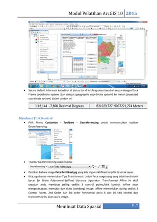 Modul Pelatihan ArcGIS 10 2015
Membuat Data Spasial V . 7
 Secara default informasi koordinat di status bar di ArcMap akan berubah sesuai dengan Data
Frame coordinate system (dan derajat (geographic coordinate system) ke meter (projected
coordinate system) dalam contoh ini.
Membuat Titik Kontrol
 Pilih Menu Customize - Toolbars - Georeferencing untuk memunculkan toolbar
Georeferencing.
 Toolbar Georeferencing akan muncul
 Pastikan bahwa image Peta Retifikasi.jpg yang kita ingin rektifikasi terpilih di kotak Layer.
 Kita juga harus menentukan Tipe Transformasi. Untuk Peta image yang yang tidak berdistorsi
besar 1st Order Polynomial (Affine) biasanya digunakan. Transformasi Affine ini aktif
sesudah anda membuat paling sedikit 3 control points/titik kontrol. Affine akan
mengeser,scale, memutar dan skew (condong) image. Affine memerlukan paling sedikit 3
Control Points. 2nd Order dan 3Id order Polynomial perlu 6 dan 10 titik kontrol dan
transformasi itu akan warp image.
 