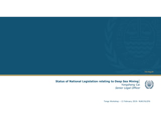 1
Status of National Legislation relating to Deep Sea Mining|
Yongsheng Cai
Senior Legal Officer
Tonga Workshop – 13 February 2019– NUKU’ALOFA
 