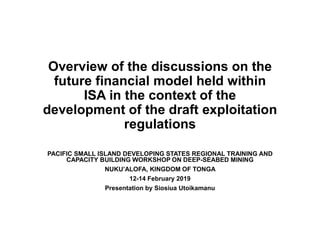 Overview of the discussions on the
future financial model held within
ISA in the context of the
development of the draft exploitation
regulations
PACIFIC SMALL ISLAND DEVELOPING STATES REGIONAL TRAINING AND
CAPACITY BUILDING WORKSHOP ON DEEP-SEABED MINING
NUKU’ALOFA, KINGDOM OF TONGA
12-14 February 2019
Presentation by Siosiua Utoikamanu
 
