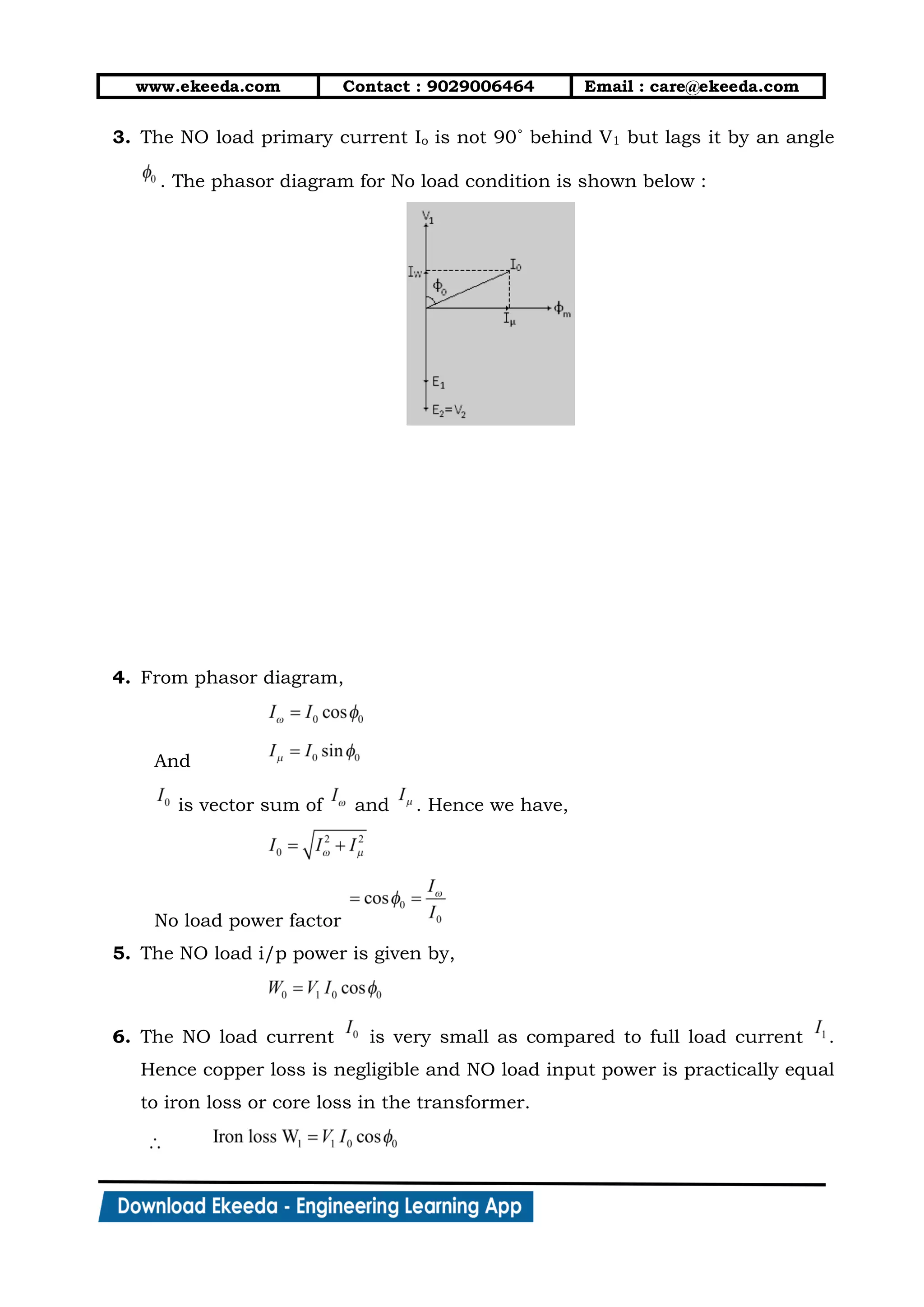 www.ekeeda.com Contact : 9029006464 Email : care@ekeeda.com
3. The NO load primary current Io is not 90˚ behind V1 but lags it by an angle
. The phasor diagram for No load condition is shown below :
4. From phasor diagram,
And
is vector sum of and . Hence we have,
No load power factor
5. The NO load i/p power is given by,
6. The NO load current is very small as compared to full load current .
Hence copper loss is negligible and NO load input power is practically equal
to iron loss or core loss in the transformer.
 