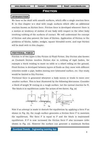www.ekeeda.com Contact : 9029006464 Email : care@ekeeda.com
1
P
INTRODUCTION
We have so far dealt with smooth surfaces, which offer a single reaction force
R. In this chapter w-e deal with rough surfaces which offer an additional
reaction known as friction force. Friction force is developed whenever there is
a motion or tendency of motion of one body with respect to the other body
involving rubbing of the surfaces of contact. We will understand the concept
of friction and also present the laws of friction. Application of friction to the
problems of blocks, ladder, wedges, square threaded screw, and rope friction
will be dealt with in this chapter.
FRICTIONAL FORCE
Friction is of two types i) Dry Fiction ii) Fluid Fiction. Dry friction also known
as Coulomb friction involves friction due to rubbing of rigid bodies, for
example a block tending to move on table or a wheel rolling on the ground.
Fluid friction is developed between layers of fluids as they move with different
velocities inside a pipe, bodies moving over lubricated surface, etc. Our study
would be limited to Dry Friction.
Frictional force is generated whenever a body moves or tends to move over
another surface. This is best illustrated by the following discussion. Consider
a block of weight W resting on a rough surface. Let the normal reaction be N.
The block is in equilibrium under the action of two forces. Fig. (a)
Now if an attempt is made to disturb the equilibrium by applying a force P as
shown in Fig. (b), the rough surface generates a friction force F to maintain
the equilibrium. The force F is equal to P and the block is maintained
equilibrium. If P is now increased the friction force F also increases {refer
shown in Fig. (c)}. However the surface can generate a maximum friction
Friction
 