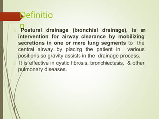 Definitio
nPostural drainage (bronchial drainage), is an
intervention for airway clearance by mobilizing
secretions in one or more lung segments to the
central airway by placing the patient in various
positions so gravity assists in the drainage process.
It is effective in cystic fibrosis, bronchiectasis, & other
pulmonary diseases.
 
