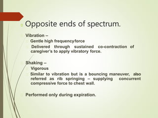 Opposite ends of spectrum.
Vibration –
Gentle high frequencyforce
Delivered through sustained co-contraction of
caregiver’s to apply vibratory force.
Shaking –
Vigorous
Similar to vibration but is a bouncing maneuver, also
referred as rib springing – supplying concurrent
compressive force to chest wall.
Performed only during expiration.
 