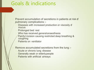 Goals & indications
Prevent accumulation of secretions in patients at risk of
pulmonary complications :-
Diseases with increased production or viscosity of
mucus
Prolonged bed rest
Who has received generalanaesthesia
Painful incision causing restricted deep breathing &
coughing
Patients on ventilator
Remove accumulated secretions from the lung :-
Acute or chronic lung disease
Generally weak or elderlypeople
Patients with artificial airways
 