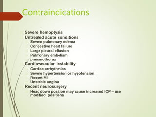 Contraindications
Severe hemoptysis
Untreated acute conditions
Severe pulmonary edema
Congestive heart failure
Large pleural effusion
Pulmonary embolism
pneumothorax
Cardiovascular instability
Cardiac arrhythmias
Severe hypertension or hypotension
Recent MI
Unstable angina
Recent neurosurgery
Head down position may cause increased ICP – use
modified positions
 