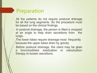 Preparation
All the patients do not require postural drainage
for all the lung segments. So the procedure must
be based on the clinical findings.
In postural drainage, the person is tilted or propped
at an angle to help drain secretions from the
lungs.
The lower lobes require drainage most frequently
because the upper lobes drain by gravity.
Before postural drainage, the client may be given
a bronchodilator medication or nebulization
therapy to loosen secretions.
 