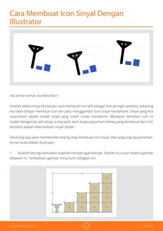 3 Illustratorwww.dumetschool.com
Cara Membuat Icon Sinyal Dengan
Illustrator
Hai teman-teman dumetschool !
Setelah sebelumnya kita belajar cara membuat icon wifi sebagai icon jaringan wireless, sekarang
kita akan belajar membuat icon lain yaitu menggambar icon sinyal Handphone. Sinyal yang kita
ilustrasikan adalah model sinyal yang masih mode monokrom. Meskipun demikian icon ini
sudah melegenda jadi setiap orang pasti akan langsung paham bahwa yang dimaksud dari icon
tersebut adalah ketersediaan sinyal seluler.
Sekarang saya akan memberikan step by step membuat icon sinyal. Oke langsung saja ya teman-
teman buka Adobe Illustrator :
1. Buatlah persegi kemudian duplikat menjadi agak banyak. Setelah itu susun seperti gambar
dibawah ini. Tambahkan gambar mirip kunci dibagian kiri.
 
