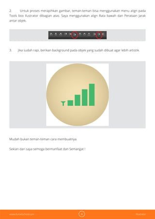 4 Illustratorwww.dumetschool.com
2. Untuk proses merapihkan gambar, teman-teman bisa menggunakan menu align pada
Tools box Ilustrator dibagian atas. Saya menggunakan align Rata bawah dan Perataan Jarak
antar objek.
3. Jika sudah rapi, berikan background pada objek yang sudah dibuat agar lebih artistik.
Mudah bukan teman-teman cara membuatnya.
Sekian dari saya semoga bermanfaat dan Semangat !
 