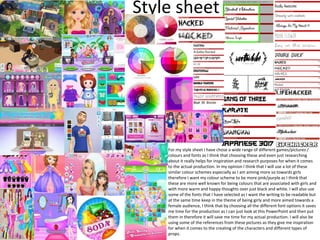Style sheet
For my style sheet I have chose a wide range of different games/pictures /
colours and fonts as I think that choosing these and even just researching
about it really helps for inspiration and research purposes for when it comes
to the actual production. In my opinion I think that I will use a lot of these
similar colour schemes especially as I am aiming more so towards girls
therefore I want my colour scheme to be more pink/purple as I think that
these are more well known for being colours that are associated with girls and
with more warm and happy thoughts over just black and white. I will also use
some of the fonts that I have selected as I want the writing to be readable but
at the same time keep in the theme of being girly and more aimed towards a
female audience, I think that by choosing all the different font options it saves
me time for the production as I can just look at this PowerPoint and then put
them in therefore it will save me time for my actual production. I will also be
using some of the references from these pictures as they give me inspiration
for when it comes to the creating of the characters and different types of
props.
 