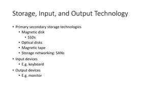 Storage, Input, and Output Technology
• Primary secondary storage technologies
• Magnetic disk
• SSDs
• Optical disks
• Magnetic tape
• Storage networking: SANs
• Input devices
• E.g. keyboard
• Output devices
• E.g. monitor
 