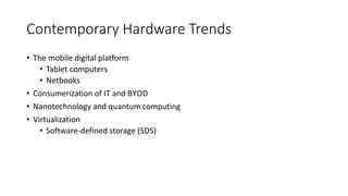 Contemporary Hardware Trends
• The mobile digital platform
• Tablet computers
• Netbooks
• Consumerization of IT and BYOD
• Nanotechnology and quantum computing
• Virtualization
• Software-defined storage (SDS)
 