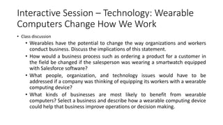 Interactive Session – Technology: Wearable
Computers Change How We Work
• Class discussion
• Wearables have the potential to change the way organizations and workers
conduct business. Discuss the implications of this statement.
• How would a business process such as ordering a product for a customer in
the field be changed if the salesperson was wearing a smartwatch equipped
with Salesforce software?
• What people, organization, and technology issues would have to be
addressed if a company was thinking of equipping its workers with a wearable
computing device?
• What kinds of businesses are most likely to benefit from wearable
computers? Select a business and describe how a wearable computing device
could help that business improve operations or decision making.
 