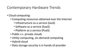 Contemporary Hardware Trends
• Cloud computing:
• Computing resources obtained over the Internet
• Infrastructure as a service (IaaS)
• Software as a service (SaaS)
• Platform as a service (PaaS)
• Public versus. private clouds
• Utility computing, on-demand computing
• Hybrid cloud
• Data storage security is in hands of provider
 