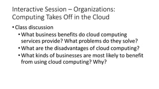 Interactive Session – Organizations:
Computing Takes Off in the Cloud
• Class discussion
•What business benefits do cloud computing
services provide? What problems do they solve?
•What are the disadvantages of cloud computing?
•What kinds of businesses are most likely to benefit
from using cloud computing? Why?
 