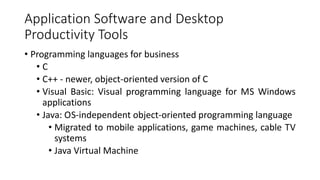 Application Software and Desktop
Productivity Tools
• Programming languages for business
• C
• C++ - newer, object-oriented version of C
• Visual Basic: Visual programming language for MS Windows
applications
• Java: OS-independent object-oriented programming language
• Migrated to mobile applications, game machines, cable TV
systems
• Java Virtual Machine
 