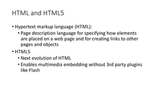 HTML and HTML5
• Hypertext markup language (HTML):
• Page description language for specifying how elements
are placed on a web page and for creating links to other
pages and objects
• HTML5
• Next evolution of HTML
• Enables multimedia embedding without 3rd party plugins
like Flash
 