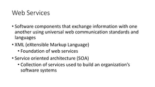Web Services
• Software components that exchange information with one
another using universal web communication standards and
languages
• XML (eXtensible Markup Language)
• Foundation of web services
• Service oriented architecture (SOA)
• Collection of services used to build an organization’s
software systems
 