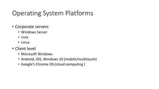 Operating System Platforms
• Corporate servers
• Windows Server
• Unix
• Linux
• Client level
• Microsoft Windows
• Android, iOS, Windows 10 (mobile/multitouch)
• Google’s Chrome OS (cloud computing )
 