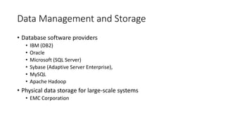 Data Management and Storage
• Database software providers
• IBM (DB2)
• Oracle
• Microsoft (SQL Server)
• Sybase (Adaptive Server Enterprise),
• MySQL
• Apache Hadoop
• Physical data storage for large-scale systems
• EMC Corporation
 