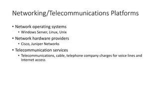 Networking/Telecommunications Platforms
• Network operating systems
• Windows Server, Linux, Unix
• Network hardware providers
• Cisco, Juniper Networks
• Telecommunication services
• Telecommunications, cable, telephone company charges for voice lines and
Internet access
 