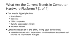 What Are the Current Trends in Computer
Hardware Platforms? (1 of 4)
• The mobile digital platform
• Smartphones
• Netbooks
• Tablet computers
• Digital e-book readers (Kindle)
• Wearable devices
• Consumerization of IT and BYOD (bring your own device)
• Forces businesses and IT departments to rethink how IT equipment and
services are acquired and managed
 