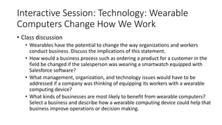 Interactive Session: Technology: Wearable
Computers Change How We Work
• Class discussion
• Wearables have the potential to change the way organizations and workers
conduct business. Discuss the implications of this statement.
• How would a business process such as ordering a product for a customer in the
field be changed if the salesperson was wearing a smartwatch equipped with
Salesforce software?
• What management, organization, and technology issues would have to be
addressed if a company was thinking of equipping its workers with a wearable
computing device?
• What kinds of businesses are most likely to benefit from wearable computers?
Select a business and describe how a wearable computing device could help that
business improve operations or decision making.
 