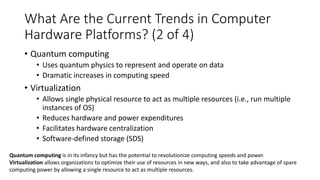 What Are the Current Trends in Computer
Hardware Platforms? (2 of 4)
• Quantum computing
• Uses quantum physics to represent and operate on data
• Dramatic increases in computing speed
• Virtualization
• Allows single physical resource to act as multiple resources (i.e., run multiple
instances of OS)
• Reduces hardware and power expenditures
• Facilitates hardware centralization
• Software-defined storage (SDS)
Quantum computing is in its infancy but has the potential to revolutionize computing speeds and power.
Virtualization allows organizations to optimize their use of resources in new ways, and also to take advantage of spare
computing power by allowing a single resource to act as multiple resources.
 