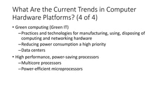 What Are the Current Trends in Computer
Hardware Platforms? (4 of 4)
• Green computing (Green IT)
–Practices and technologies for manufacturing, using, disposing of
computing and networking hardware
–Reducing power consumption a high priority
–Data centers
• High performance, power-saving processors
–Multicore processors
–Power-efficient microprocessors
 