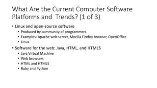 What Are the Current Computer Software
Platforms and Trends? (1 of 3)
• Linux and open-source software
• Produced by community of programmers
• Examples: Apache web server, Mozilla Firefox browser, OpenOffice
• Linux
• Software for the web: Java, HTML, and HTML5
• Java Virtual Machine
• Web browsers
• HTML and HTML5
• Ruby and Python
 