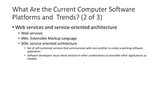What Are the Current Computer Software
Platforms and Trends? (2 of 3)
• Web services and service-oriented architecture
• Web services
• XML: Extensible Markup Language
• SOA: service-oriented architecture
• Set of self-contained services that communicate with one another to create a working software
application
• Software developers reuse these services in other combinations to assemble other applications as
needed
 