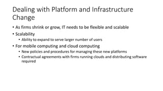 Dealing with Platform and Infrastructure
Change
• As firms shrink or grow, IT needs to be flexible and scalable
• Scalability
• Ability to expand to serve larger number of users
• For mobile computing and cloud computing
• New policies and procedures for managing these new platforms
• Contractual agreements with firms running clouds and distributing software
required
 