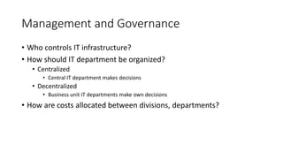 Management and Governance
• Who controls IT infrastructure?
• How should IT department be organized?
• Centralized
• Central IT department makes decisions
• Decentralized
• Business unit IT departments make own decisions
• How are costs allocated between divisions, departments?
 
