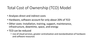 Total Cost of Ownership (TCO) Model
• Analyzes direct and indirect costs
• Hardware, software account for only about 20% of TCO
• Other costs: Installation, training, support, maintenance,
infrastructure, downtime, space, and energy
• TCO can be reduced
• Use of cloud services, greater centralization and standardization of hardware
and software resources
 