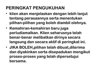 PERINGKAT PENGUKUHAN
• klien akan menjelaskan dengan lebih lanjut
tentang perasaannya serta menentukan
pilihan-pilihan yang boleh diambil olehnya.
• Kemahiran-kemahiran baru juga
perludiamalkan. Klien seharusnya telah
benar-benar melibatkan dirinya secara
langsung dan secara aktif di peringkat ini.
• JIKA BOLEH,pilihan telah dibuat,diterima
dan diyakinkan serta disepadukan mengikut
proses-proses yang telah dipersetujui
bersama.
 