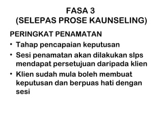 FASA 3
(SELEPAS PROSE KAUNSELING)
PERINGKAT PENAMATAN
• Tahap pencapaian keputusan
• Sesi penamatan akan dilakukan slps
mendapat persetujuan daripada klien
• Klien sudah mula boleh membuat
keputusan dan berpuas hati dengan
sesi
 