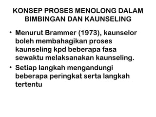 KONSEP PROSES MENOLONG DALAM
BIMBINGAN DAN KAUNSELING
• Menurut Brammer (1973), kaunselor
boleh membahagikan proses
kaunseling kpd beberapa fasa
sewaktu melaksanakan kaunseling.
• Setiap langkah mengandungi
beberapa peringkat serta langkah
tertentu
 