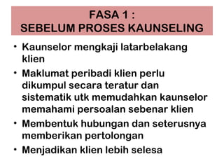FASA 1 :
SEBELUM PROSES KAUNSELING
• Kaunselor mengkaji latarbelakang
klien
• Maklumat peribadi klien perlu
dikumpul secara teratur dan
sistematik utk memudahkan kaunselor
memahami persoalan sebenar klien
• Membentuk hubungan dan seterusnya
memberikan pertolongan
• Menjadikan klien lebih selesa
 