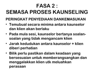 FASA 2 :
SEMASA PROSES KAUNSELING
PERINGKAT PENYEDIAAN DANKEMASUKAN
• Temubual secara minima antara kaunselor
dan klien akan berlaku
• Pada mula sesi, kaunselor bertanya soalan-
soalan yang tidak mengancam klien
• Jarak kedudukan antara kaunselor + klien
diberi perhatian
• Bilik perlu pastikan dalam keadaan yang
bersesuaian untuk memberangsangkan dan
menggalakkan klien utk meluahkan
perasaan
 