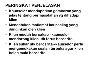 PERINGKAT PENJELASAN
• Kaunselor mendapatkan gambaran yang
jelas tentang permasalahan yg dihadapi
klien
• Menentukan matlamat kaunseling yang
diinginkan oleh klien
• Klien mudah bercakap –kaunselor
mendorong klien utk terus bercerita
• Klien sukar utk bercerita –kaunselor perlu
mengemukakan soalan terbuka agar klien
boleh mula bercerita
 
