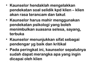 • Kaunselor hendaklah mengelakkan
pendekatan soal selidik kpd klien – klien
akan rasa terancam dan takut
• Kaunselor harus mahir menggunakan
pendekatan psikologi yang boleh
menimbulkan suasana selesa, sayang,
terbuka
• Kaunselor menunjukkan sifat sebagai
pendengar yg baik dan kritikal
• Pada peringkat ini, kaunselor sepatutnya
sudah dapat merangka apa yang ingin
dicapai oleh klien
 