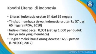 Kondisi Literasi di Indonesia
• Literasi Indonesia urutan 64 dari 65 negara
• Tingkat membaca siswa, Indonesia urutan ke 57 dari
65 negara (PISA, 2010)
• Indeks minat baca : 0,001 (setiap 1.000 penduduk
hanya satu yang membaca)
• Tingkat melek huruf orang dewasa : 65,5 persen
(UNESCO, 2012)
 