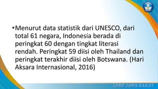 •Menurut data statistik dari UNESCO, dari
total 61 negara, Indonesia berada di
peringkat 60 dengan tingkat literasi
rendah. Peringkat 59 diisi oleh Thailand dan
peringkat terakhir diisi oleh Botswana. (Hari
Aksara Internasional, 2016)
 