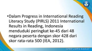 •Dalam Progress in International Reading
Literacy Study (PIRLS) 2011 International
Results in Reading, Indonesia
menduduki peringkat ke-45 dari 48
negara peserta dengan skor 428 dari
skor rata-rata 500 (IEA, 2012).
 